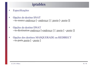 iptables
s     Especificações

s     Opções do destino SNAT
      --to-source endereço [- endereço ] [ :porto [- porto ]]

s     Opções do destino DNAT
      --to-destination endereço [-endereço ] [ :porto [ - porto ]]

s     Opções dos destinos MASQUERADE ou REDIRECT
      --to-ports porto [ - porto ]




    (C) 2011 HMarx                                                   86 / 98
 
