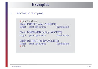 Exemplos

s Tabelas sem regras

           # iptables -L -n
           Chain INPUT (policy ACCEPT)
           target prot opt source      destination
           Chain FORWARD (policy ACCEPT)
           target prot opt source   destination
           Chain OUTPUT (policy ACCEPT)
                 r
           target prot opt source    destination
           #




(C) 2011 HMarx                                       87 / 98
 