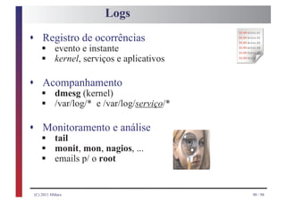 Logs
s Registro de ocorrências
    §
    §
    evento e instante
    kernel, serviços e aplicativos

s Acompanhamento
    §
    §
    dmesg (kernel)
    /var/log/* e /var/log/serviço/*

s Monitoramento e análise
    §
    §
   tail

    §
   monit, mon, nagios, ...
   emails p/ o root


 (C) 2011 HMarx                       90 / 98
 