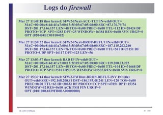 Logs do firewall
Mar 27 11:48:18 thor kernel: SFW2-INext-ACC-TCP IN=eth0 OUT=
   MAC=00:00:e8:4d:4f:a7:00:13:5f:05:67:05:08:00 SRC=87.176.79.74
   DST=201.17.146.157 LEN=48 TOS=0x00 PREC=0x00 TTL=112 ID=20424 DF
   PROTO=TCP SPT=1283 DPT=25 WINDOW=16384 RES=0x00 SYN URGP=0
   OPT (020404EC01010402)

Mar 27 11:58:22 thor kernel: SFW2-INext-DROP-DEFLT IN=eth0 OUT=
   MAC=00:00:e8:4d:4f:a7:00:13:5f:05:67:05:08:00 SRC=187.115.202.240
   DST=201.17.146.157 LEN=76 TOS=0x00 PREC=0x00 TTL=58 ID=23151 DF
   PROTO=UDP SPT=16117 DPT=123 LEN=56

Mar 27 13:03:57 thor kernel: BAD IP IN=eth0 OUT=
   MAC=00:00:e8:4d:4f:a7:00:13:5f:05:67:05:08:00 SRC=119.200.73.225
   DST=201.17.146.157 LEN=48 TOS=0x00 PREC=0x00 TTL=104 ID=31668 DF
   PROTO=TCP SPT=2510 DPT=25 WINDOW=65535 RES=0x00 SYN URGP=0

Mar 27 15:37:14 thor kernel: SFW2-FWDint-DROP-DEFLT-INV IN=eth1
   OUT=eth0 SRC=192.168.200.41 DST=186.193.48.241 LEN=120 TOS=0x00
   PREC=0x00 TTL=63 ID=30632 DF PROTO=TCP SPT=47851 DPT=15354
   WINDOW=92 RES=0x00 ACK PSH FIN URGP=0
   OPT (0101080A039FB0BA00000000)




(C) 2011 HMarx                                                         91 / 98
 