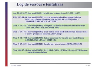 Log de sessões e tentativas

  Jan 29 05:18:53 thor sshd[5032]: Invalid user testuser from 213.232.110.135
  Feb 3 13:01:06 thor sshd[11171]: reverse mapping checking getaddrinfo for
              18983144228.user.veloxzone.com.br [189.83.144.228] failed -
               POSSIBLE BREAK-IN ATTEMPT!

  Mar 4 13:37:51 thor sshd[31452]: Accepted keyboard-interactive/pam for hmarx
              from 186.213.97.125 port 44418 ssh2

  Mar 7 19:17:11 thor sshd[10687]: User walter from (null) not allowed because none
             of user’s groups are listed in AllowGroups

  Mar 8 12:17:58 thor sshd[26745]: Failed password for invalid user denied from
              ::ffff:121.83.254.19 port 60428 ssh2

  Mar 9 07:53:31 thor sshd[29212]: Invalid user zorro from ::ffff:78.153.209.71


  Mar 9 08:17:19 thor login[29821]: FAILED LOGIN 1 FROM /dev/tty1 FOR hmarx,
                 Authentication failure




(C) 2011 HMarx                                                                    92 / 98
 