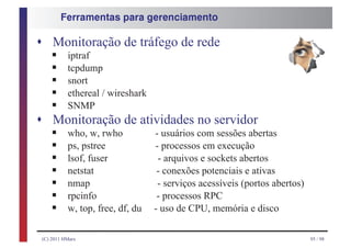 Ferramentas para gerenciamento



s Monitoração de tráfego de rede
    § iptraf
    § tcpdump
    § snort
    § ethereal / wireshark
    § SNMP
s
    § who, w, rwho - usuários com sessões abertas
    Monitoração de atividades no servidor
    § ps, pstree
    § lsof, fuser
                           - processos em execução

    § netstat
                            - arquivos e sockets abertos

    § nmap
                            - conexões potenciais e ativas

    § rpcinfo
                            - serviços acessíveis (portos abertos)

    § w, top, free, df, du - uso de CPU, memória e disco
                            - processos RPC



(C) 2011 HMarx                                                       95 / 98
 