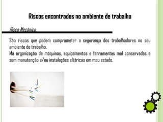 Riscos encontrados no ambiente de trabalho
Risco Mecânico
São riscos que podem comprometer a segurança dos trabalhadores no seu
ambiente de trabalho.
Má organização de máquinas, equipamentos e ferramentas mal conservadas e
sem manutenção e/ou instalações elétricas em mau estado.
 