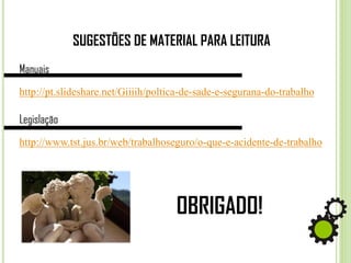 SUGESTÕES DE MATERIAL PARA LEITURA
Manuais
http://pt.slideshare.net/Giiiih/poltica-de-sade-e-segurana-do-trabalho
Legislação
http://www.tst.jus.br/web/trabalhoseguro/o-que-e-acidente-de-trabalho
OBRIGADO!
 