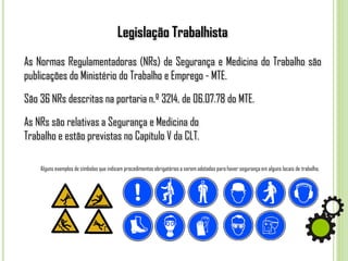 Legislação Trabalhista
As Normas Regulamentadoras (NRs) de Segurança e Medicina do Trabalho são
publicações do Ministério do Trabalho e Emprego - MTE.
São 36 NRs descritas na portaria n.º 3214, de 06.07.78 do MTE.
As NRs são relativas a Segurança e Medicina do
Trabalho e estão previstas no Capítulo V da CLT.
Alguns exemplos de símbolos que indicam procedimentos obrigatórios a serem adotados para haver segurança em alguns locais de trabalho.
 