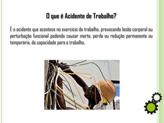 O que é Acidente de Trabalho?
É o acidente que acontece no exercício do trabalho, provocando lesão corporal ou
perturbação funcional podendo causar morte, perda ou redução permanente ou
temporária, da capacidade para o trabalho.
 