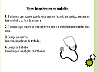 Tipos de acidentes de trabalho
1. O acidente que ocorre quando você está em horário de serviço, executando
tarefas dentro ou fora da empresa.
2. O acidente que ocorre no trajeto entre a casa e o trabalho ou do trabalho para
casa.
3. Doença profissional
(provocadas pelo tipo de trabalho).
4. Doença do trabalho
(causada pelas condições do trabalho).
 