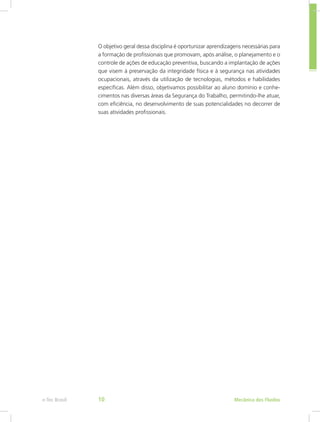 Mecânica dos Fluídose-Tec Brasil 10
O objetivo geral dessa disciplina é oportunizar aprendizagens necessárias para
a formação de profissionais que promovam, após análise, o planejamento e o
controle de ações de educação preventiva, buscando a implantação de ações
que visem à preservação da integridade física e à segurança nas atividades
ocupacionais, através da utilização de tecnologias, métodos e habilidades
específicas. Além disso, objetivamos possibilitar ao aluno domínio e conhe-
cimentos nas diversas áreas da Segurança do Trabalho, permitindo-lhe atuar,
com eficiência, no desenvolvimento de suas potencialidades no decorrer de
suas atividades profissionais.
 