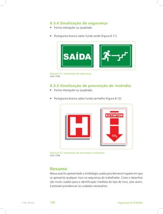 8.3.4 Sinalização de segurança
•	 Forma retangular ou quadrada.
•	 Pictograma branco sobre fundo verde (Figura 8.11).
Figura 8.11: Sinalização de segurança
Fonte: CTISM
8.3.5 Sinalização de prevenção de incêndio
•	 Forma retangular ou quadrada;
•	 Pictograma branco sobre fundo vermelho (Figura 8.12).
Figura 8.12: Sinalização de prevenção a incêndios
Fonte: CTISM
Resumo
Nessa aula foi apresentado a simbologia usada para demarcar lugares em que
se apresenta qualquer risco na segurança do trabalhador. Cores e desenhos
são muito usados para a identificação imediata do tipo de risco, pois assim,
é possível providenciar os cuidados necessários.
Segurança do Trabalhoe-Tec Brasil 100
 