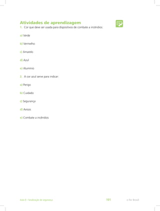Atividades de aprendizagem
1.	 Cor que deve ser usada para dispositivos de combate a incêndios:
a) Verde
b) Vermelho
c) Amarelo
d) Azul
e) Alumínio
2.	 A cor azul serve para indicar:
a) Perigo
b) Cuidado
c) Segurança
d) Avisos
e) Combate a incêndios
e-Tec BrasilAula 8 - Sinalização de segurança 101
 