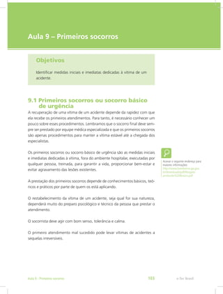 e-Tec Brasil
Aula 9 – Primeiros socorros
Objetivos
Identificar medidas iniciais e imediatas dedicadas à vitima de um
acidente.
9.1 Primeiros socorros ou socorro básico	
 de urgência
A recuperação de uma vítima de um acidente depende da rapidez com que
ela recebe os primeiros atendimentos. Para tanto, é necessário conhecer um
pouco sobre esses procedimentos. Lembramos que o socorro final deve sem-
pre ser prestado por equipe médica especializada e que os primeiros socorros
são apenas procedimentos para manter a vítima estável até a chegada dos
especialistas.
Os primeiros socorros ou socorro básico de urgência são as medidas iniciais
e imediatas dedicadas à vítima, fora do ambiente hospitalar, executadas por
qualquer pessoa, treinada, para garantir a vida, proporcionar bem-estar e
evitar agravamento das lesões existentes.
A prestação dos primeiros socorros depende de conhecimentos básicos, teó-
ricos e práticos por parte de quem os está aplicando.
O restabelecimento da vítima de um acidente, seja qual for sua natureza,
dependerá muito do preparo psicológico e técnico da pessoa que prestar o
atendimento.
O socorrista deve agir com bom senso, tolerância e calma.
O primeiro atendimento mal sucedido pode levar vítimas de acidentes a
sequelas irreversíveis.
Acesse o seguinte endereço para
maiores informações:
http://www.bombeiros.go.gov.
br/downloads/pdf/Resgate-
protocolo%20Basico.pdf
e-Tec BrasilAula 9 - Primeiros socorros 103
 