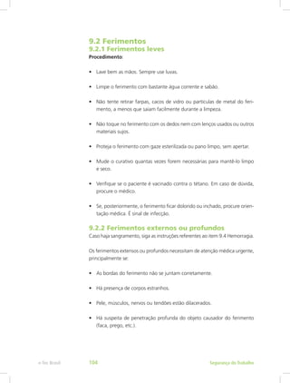 9.2 Ferimentos
9.2.1 Ferimentos leves
Procedimento:
•	 Lave bem as mãos. Sempre use luvas.
•	 Limpe o ferimento com bastante água corrente e sabão.
•	 Não tente retirar farpas, cacos de vidro ou partículas de metal do feri-
mento, a menos que saiam facilmente durante a limpeza.
•	 Não toque no ferimento com os dedos nem com lenços usados ou outros
materiais sujos.
•	 Proteja o ferimento com gaze esterilizada ou pano limpo, sem apertar.
•	 Mude o curativo quantas vezes forem necessárias para mantê-lo limpo
e seco.
•	 Verifique se o paciente é vacinado contra o tétano. Em caso de dúvida,
procure o médico.
•	 Se, posteriormente, o ferimento ficar dolorido ou inchado, procure orien-
tação médica. É sinal de infecção.
9.2.2 Ferimentos externos ou profundos
Caso haja sangramento, siga as instruções referentes ao item 9.4 Hemorragia.
Os ferimentos extensos ou profundos necessitam de atenção médica urgente,
principalmente se:
•	 As bordas do ferimento não se juntam corretamente.
•	 Há presença de corpos estranhos.
•	 Pele, músculos, nervos ou tendões estão dilacerados.
•	 Há suspeita de penetração profunda do objeto causador do ferimento
(faca, prego, etc.).
Segurança do Trabalhoe-Tec Brasil 104
 
