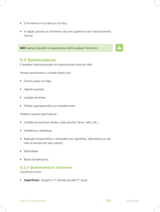 •	 O ferimento é no crânio ou na face;
•	 A região próxima ao ferimento não tem aparência nem funcionamento
normal.
NÃO aplique algodão ou esparadrapo sobre qualquer ferimento.
9.3 Queimaduras
É qualquer lesão provocada no organismo por ação do calor.
Provoca queimadura o contato direto com:
•	 Chama, brasa ou fogo.
•	 Vapores quentes.
•	 Líquidos ferventes.
•	 Sólidos superaquecidos ou incandescentes.
Também causam queimaduras:
•	 Substâncias químicas (ácidos, soda cáustica, fenol, nafta, etc.).
•	 Substâncias radioativas.
•	 Radiação infravermelha e ultravioleta (em aparelhos, laboratórios ou de-
vido ao excesso de raios solares).
•	 Eletricidade.
•	 Baixas temperaturas.
9.3.1 Queimaduras externas
Classificam-se em:
•	 Superficiais: atingem a 1ª camada da pele (1º grau).
e-Tec BrasilAula 9 - Primeiros socorros 105
 