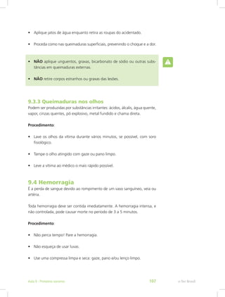 •	 Aplique jatos de água enquanto retira as roupas do acidentado.
•	 Proceda como nas queimaduras superficiais, prevenindo o choque e a dor.
•	 NÃO aplique unguentos, graxas, bicarbonato de sódio ou outras subs-
tâncias em queimaduras externas.
•	 NÃO retire corpos estranhos ou graxas das lesões.
9.3.3 Queimaduras nos olhos
Podem ser produzidas por substâncias irritantes: ácidos, álcalis, água quente,
vapor, cinzas quentes, pó explosivo, metal fundido e chama direta.
Procedimento:
•	 Lave os olhos da vítima durante vários minutos, se possível, com soro
fisiológico.
•	 Tampe o olho atingido com gaze ou pano limpo.
•	 Leve a vítima ao médico o mais rápido possível.
9.4 Hemorragia
É a perda de sangue devido ao rompimento de um vaso sanguíneo, veia ou
artéria.
Toda hemorragia deve ser contida imediatamente. A hemorragia intensa, e
não controlada, pode causar morte no período de 3 a 5 minutos.
Procedimento:
•	 Não perca tempo! Pare a hemorragia.
•	 Não esqueça de usar luvas.
•	 Use uma compressa limpa e seca: gaze, pano e/ou lenço limpo.
e-Tec BrasilAula 9 - Primeiros socorros 107
 