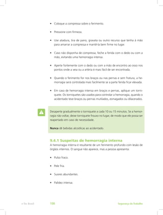 •	 Coloque a compressa sobre o ferimento.
•	 Pressione com firmeza.
•	 Use atadura, tira de pano, gravata ou outro recurso que tenha à mão
para amarrar a compressa e mantê-la bem firme no lugar.
•	 Caso não disponha de compressa, feche a ferida com o dedo ou com a
mão, evitando uma hemorragia intensa.
•	 Aperte fortemente com o dedo ou com a mão de encontro ao osso nos
pontos onde a veia ou a artéria é mais fácil de ser encontrada.
•	 Quando o ferimento for nos braços ou nas pernas e sem fratura, a he-
morragia será controlada mais facilmente se a parte ferida ficar elevada.
•	 Em caso de hemorragia intensa em braços e pernas, aplique um torni-
quete. Os torniquetes são usados para controlar a hemorragia, quando o
acidentado teve braços ou pernas mutilados, esmagados ou dilacerados.
Desaperte gradualmente o torniquete a cada 10 ou 15 minutos. Se a hemor-
ragia não voltar, deixe torniquete frouxo no lugar, de modo que ele possa ser
reapertado em caso de necessidade.
Nunca dê bebidas alcoólicas ao acidentado.
9.4.1 Suspeitas de hemorragia interna
A hemorragia interna é resultante de um ferimento profundo com lesão de
órgãos internos. O sangue não aparece, mas a pessoa apresenta:
•	 Pulso fraco.
•	 Pele fria.
•	 Suores abundantes.
•	 Palidez intensa.
Segurança do Trabalhoe-Tec Brasil 108
 