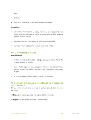 •	 Sede.
•	 Tonturas.
•	 Além disso, pode estar inconsciente (estado de choque).
O que fazer:
•	 Mantenha a vítima deitada (a cabeça mais baixa que o corpo). Quando
houver suspeita de fratura do crânio ou de derrame cerebral, a cabeça
deve ser mantida elevada.
•	 Aplique compressas frias ou saco de gelo no ponto atingido.
•	 Conduza, o mais rapidamente possível, ao socorro médico.
9.4.2 Hemorragia nasal
Procedimento:
•	 Ponha o paciente sentado, com a cabeça voltada para frente. Aperte-lhe
a narina durante 10 minutos.
•	 Caso a hemorragia não ceda, coloque um tampão de gaze dentro da
narina e um pano ou toalha fria sobre o nariz. Se possível, use um saco
de gelo.
•	 Se a hemorragia continuar, o socorro médico é necessário.
9.5 Lesões de ossos, articulações e músculos
9.5.1 Fratura
Fratura é o rompimento total ou parcial de qualquer osso. Existem dois tipos
de fratura:
a) Fechada: o osso se quebrou, mas a pele não foi perfurada.
b) Exposta: o osso está quebrado e a pele rompida.
e-Tec BrasilAula 9 - Primeiros socorros 109
 