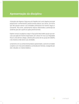 e-Tec Brasil11
Apresentação da disciplina
A disciplina de Higiene e Segurança do Trabalho tem como objetivo principal
proporcionar conhecimentos prevencionistas básicos aos alunos, de forma
que eles possam exercer suas atividades profissionais de maneira segura e
consciente. Para tanto, apresentamos tópicos relacionados à prevenção de
acidentes para dar suporte às ações prevencionistas.
Explore conosco as páginas a seguir e faça parte desse seleto grupo que exe-
cuta suas ações de maneira responsável, sem colocar em risco sua integridade
física e a dos demais colegas, zelando pelo sucesso de seu grupo de trabalho
e da empresa onde exerce suas atividades.
Juntamente com os conhecimentos básicos apresentados, você será convidado
a explorar com mais profundidade os conteúdos de interesse, navegando por
sites indicados no material didático.
 