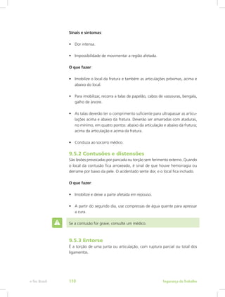 Sinais e sintomas:
•	 Dor intensa.
•	 Impossibilidade de movimentar a região afetada.
O que fazer:
•	 Imobilize o local da fratura e também as articulações próximas, acima e
abaixo do local.
•	 Para imobilizar, recorra a talas de papelão, cabos de vassouras, bengala,
galho de árvore.
•	 As talas deverão ter o comprimento suficiente para ultrapassar as articu-
lações acima e abaixo da fratura. Deverão ser amarradas com ataduras,
no mínimo, em quatro pontos: abaixo da articulação e abaixo da fratura;
acima da articulação e acima da fratura.
•	 Conduza ao socorro médico.
9.5.2 Contusões e distensões
São lesões provocadas por pancada ou torção sem ferimento externo. Quando
o local da contusão fica arroxeado, é sinal de que houve hemorragia ou
derrame por baixo da pele. O acidentado sente dor, e o local fica inchado.
O que fazer:
•	 Imobilize e deixe a parte afetada em repouso.
•	 A partir do segundo dia, use compressas de água quente para apressar
a cura.
Se a contusão for grave, consulte um médico.
9.5.3 Entorse
É a torção de uma junta ou articulação, com ruptura parcial ou total dos
ligamentos.
Segurança do Trabalhoe-Tec Brasil 110
 