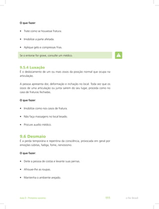 O que fazer:
•	 Trate como se houvesse fratura.
•	 Imobilize a parte afetada.
•	 Aplique gelo e compressas frias.
Se o entorse for grave, consulte um médico.
9.5.4 Luxação
É o deslocamento de um ou mais ossos da posição normal que ocupa na
articulação.
A pessoa apresenta dor, deformação e inchação no local. Toda vez que os
ossos de uma articulação ou junta saírem do seu lugar, proceda como no
caso de fraturas fechadas.
O que fazer:
•	 Imobilize como nos casos de fratura.
•	 Não faça massagens no local lesado.
•	 Procure auxílio médico.
9.6 Desmaio
É a perda temporária e repentina da consciência, provocada em geral por
emoções súbitas, fadiga, fome, nervosismo.
O que fazer:
•	 Deite a pessoa de costas e levante suas pernas.
•	 Afrouxe-lhe as roupas.
•	 Mantenha o ambiente arejado.
e-Tec BrasilAula 9 - Primeiros socorros 111
 