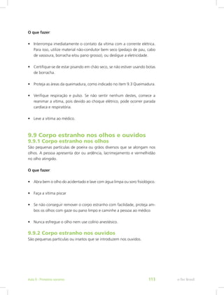 O que fazer:
•	 Interrompa imediatamente o contato da vítima com a corrente elétrica.
Para isso, utilize material não-condutor bem seco (pedaço de pau, cabo
de vassoura, borracha e/ou pano grosso), ou desligue a eletricidade.
•	 Certifique-se de estar pisando em chão seco, se não estiver usando botas
de borracha.
•	 Proteja as áreas da queimadura, como indicado no item 9.3 Queimadura.
•	 Verifique respiração e pulso. Se não sentir nenhum destes, comece a
reanimar a vítima, pois devido ao choque elétrico, pode ocorrer parada
cardíaca e respiratória.
•	 Leve a vítima ao médico.
9.9 Corpo estranho nos olhos e ouvidos
9.9.1 Corpo estranho nos olhos
São pequenas partículas de poeira ou grãos diversos que se alongam nos
olhos. A pessoa apresenta dor ou ardência, lacrimejamento e vermelhidão
no olho atingido.
O que fazer:
•	 Abra bem o olho do acidentado e lave com água limpa ou soro fisiológico.
•	 Faça a vítima piscar
•	 Se não conseguir remover o corpo estranho com facilidade, proteja am-
bos os olhos com gaze ou pano limpo e caminhe a pessoa ao médico
•	 Nunca esfregue o olho nem use colírio anestésico.
9.9.2 Corpo estranho nos ouvidos
São pequenas partículas ou insetos que se introduzem nos ouvidos.
e-Tec BrasilAula 9 - Primeiros socorros 113
 