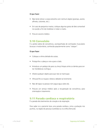 O que fazer:
•	 Não tente retirar o corpo estranho com nenhum objeto (grampo, arame,
alfinete, cotonete, etc.).
•	 Em caso de pequenos insetos, coloque algumas gotas de óleo comestível
no ouvido a fim de imobilizar e matar o inseto.
•	 Procure socorro médico.
9.10 Convulsão
É a perda súbita de consciência, acompanhada de contrações musculares
bruscas e involuntárias, conhecida popularmente como “ataque”.
O que fazer:
•	 Coloque a vítima deitada de costas.
•	 Proteja-lhe a cabeça e vire-a para o lado.
•	 Introduza um pedaço de pano ou lenço limpos entre os dentes para evi-
tar mordeduras na língua.
•	 Afaste qualquer objeto para que não se machuque.
•	 Afrouxe-lhe as roupas e deixe-a debater-se livremente.
•	 Não dê tapas na pessoa nem jogue água sobre ela.
•	 Procure um serviço médico após a recuperação da consciência, para
orientação e tratamento.
9.11 Parada cardíaca e respiratória
É a parada dos batimentos do coração e da respiração.
Para saber se o paciente teve uma parada cardíaca, sinta a pulsação nos
punhos, na região do pescoço (carótida) ou na virilha (femural).
Segurança do Trabalhoe-Tec Brasil 114
 