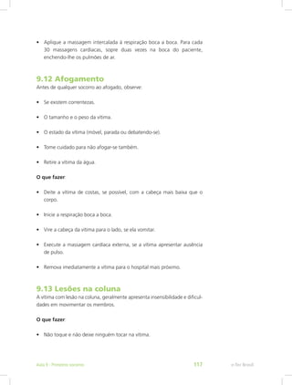 •	 Aplique a massagem intercalada à respiração boca a boca. Para cada
30 massagens cardíacas, sopre duas vezes na boca do paciente,
enchendo-lhe os pulmões de ar.
9.12 Afogamento
Antes de qualquer socorro ao afogado, observe:
•	 Se existem correntezas.
•	 O tamanho e o peso da vítima.
•	 O estado da vítima (móvel, parada ou debatendo-se).
•	 Tome cuidado para não afogar-se também.
•	 Retire a vítima da água.
O que fazer:
•	 Deite a vítima de costas, se possível, com a cabeça mais baixa que o
corpo.
•	 Inicie a respiração boca a boca.
•	 Vire a cabeça da vítima para o lado, se ela vomitar.
•	 Execute a massagem cardíaca externa, se a vítima apresentar ausência
de pulso.
•	 Remova imediatamente a vítima para o hospital mais próximo.
9.13 Lesões na coluna
A vítima com lesão na coluna, geralmente apresenta insensibilidade e dificul-
dades em movimentar os membros.
O que fazer:
•	 Não toque e não deixe ninguém tocar na vítima.
e-Tec BrasilAula 9 - Primeiros socorros 117
 