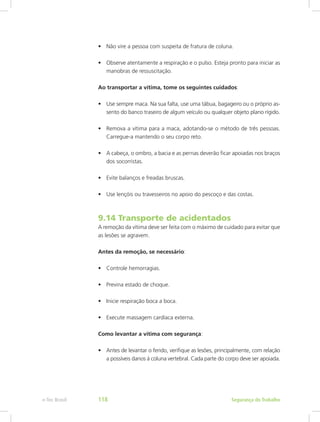 •	 Não vire a pessoa com suspeita de fratura de coluna.
•	 Observe atentamente a respiração e o pulso. Esteja pronto para iniciar as
manobras de ressuscitação.
Ao transportar a vítima, tome os seguintes cuidados:
•	 Use sempre maca. Na sua falta, use uma tábua, bagageiro ou o próprio as-
sento do banco traseiro de algum veículo ou qualquer objeto plano rígido.
•	 Remova a vítima para a maca, adotando-se o método de três pessoas.
Carregue-a mantendo o seu corpo reto.
•	 A cabeça, o ombro, a bacia e as pernas deverão ficar apoiadas nos braços
dos socorristas.
•	 Evite balanços e freadas bruscas.
•	 Use lençóis ou travesseiros no apoio do pescoço e das costas.
9.14 Transporte de acidentados
A remoção da vítima deve ser feita com o máximo de cuidado para evitar que
as lesões se agravem.
Antes da remoção, se necessário:
•	 Controle hemorragias.
•	 Previna estado de choque.
•	 Inicie respiração boca a boca.
•	 Execute massagem cardíaca externa.
Como levantar a vítima com segurança:
•	 Antes de levantar o ferido, verifique as lesões, principalmente, com relação
a possíveis danos à coluna vertebral. Cada parte do corpo deve ser apoiada.
Segurança do Trabalhoe-Tec Brasil 118
 