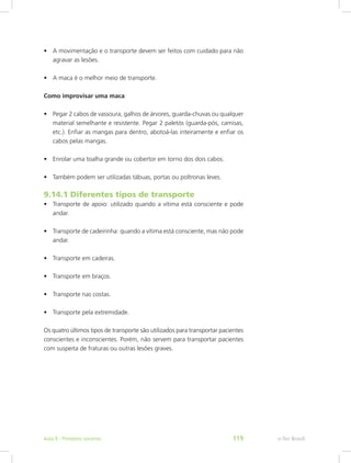 •	 A movimentação e o transporte devem ser feitos com cuidado para não
agravar as lesões.
•	 A maca é o melhor meio de transporte.
Como improvisar uma maca:
•	 Pegar 2 cabos de vassoura, galhos de árvores, guarda-chuvas ou qualquer
material semelhante e resistente. Pegar 2 paletós (guarda-pós, camisas,
etc.). Enfiar as mangas para dentro, abotoá-las inteiramente e enfiar os
cabos pelas mangas.
•	 Enrolar uma toalha grande ou cobertor em torno dos dois cabos.
•	 Também podem ser utilizadas tábuas, portas ou poltronas leves.
9.14.1 Diferentes tipos de transporte
•	 Transporte de apoio: utilizado quando a vítima está consciente e pode
andar.
•	 Transporte de cadeirinha: quando a vítima está consciente, mas não pode
andar.
•	 Transporte em cadeiras.
•	 Transporte em braços.
•	 Transporte nas costas.
•	 Transporte pela extremidade.
Os quatro últimos tipos de transporte são utilizados para transportar pacientes
conscientes e inconscientes. Porém, não servem para transportar pacientes
com suspeita de fraturas ou outras lesões graves.
e-Tec BrasilAula 9 - Primeiros socorros 119
 