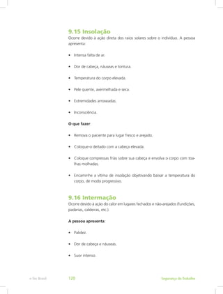 9.15 Insolação
Ocorre devido à ação direta dos raios solares sobre o indivíduo. A pessoa
apresenta:
•	 Intensa falta de ar.
•	 Dor de cabeça, náuseas e tontura.
•	 Temperatura do corpo elevada.
•	 Pele quente, avermelhada e seca.
•	 Extremidades arroxeadas.
•	 Inconsciência.
O que fazer:
•	 Remova o paciente para lugar fresco e arejado.
•	 Coloque-o deitado com a cabeça elevada.
•	 Coloque compressas frias sobre sua cabeça e envolva o corpo com toa-
lhas molhadas.
•	 Encaminhe a vítima de insolação objetivando baixar a temperatura do
corpo, de modo progressivo.
9.16 Intermação
Ocorre devido à ação do calor em lugares fechados e não-arejados (fundições,
padarias, caldeiras, etc.).
A pessoa apresenta:
•	 Palidez.
•	 Dor de cabeça e náuseas.
•	 Suor intenso.
Segurança do Trabalhoe-Tec Brasil 120
 