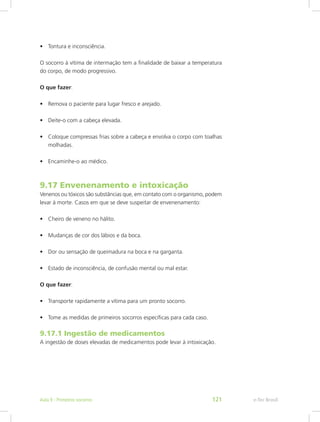 •	 Tontura e inconsciência.
O socorro à vítima de intermação tem a finalidade de baixar a temperatura
do corpo, de modo progressivo.
O que fazer:
•	 Remova o paciente para lugar fresco e arejado.
•	 Deite-o com a cabeça elevada.
•	 Coloque compressas frias sobre a cabeça e envolva o corpo com toalhas
molhadas.
•	 Encaminhe-o ao médico.
9.17 Envenenamento e intoxicação
Venenos ou tóxicos são substâncias que, em contato com o organismo, podem
levar à morte. Casos em que se deve suspeitar de envenenamento:
•	 Cheiro de veneno no hálito.
•	 Mudanças de cor dos lábios e da boca.
•	 Dor ou sensação de queimadura na boca e na garganta.
•	 Estado de inconsciência, de confusão mental ou mal estar.
O que fazer:
•	 Transporte rapidamente a vítima para um pronto socorro.
•	 Tome as medidas de primeiros socorros específicas para cada caso.
9.17.1 Ingestão de medicamentos
A ingestão de doses elevadas de medicamentos pode levar à intoxicação.
e-Tec BrasilAula 9 - Primeiros socorros 121
 