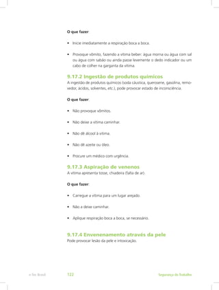 O que fazer:
•	 Inicie imediatamente a respiração boca a boca.
•	 Provoque vômito, fazendo a vítima beber: água morna ou água com sal
ou água com sabão ou ainda passe levemente o dedo indicador ou um
cabo de colher na garganta da vítima.
9.17.2 Ingestão de produtos químicos
A ingestão de produtos químicos (soda cáustica, querosene, gasolina, remo-
vedor, ácidos, solventes, etc.), pode provocar estado de inconsciência.
O que fazer:
•	 Não provoque vômitos.
•	 Não deixe a vítima caminhar.
•	 Não dê álcool à vitima.
•	 Não dê azeite ou óleo.
•	 Procure um médico com urgência.
9.17.3 Aspiração de venenos
A vítima apresenta tosse, chiadeira (falta de ar).
O que fazer:
•	 Carregue a vítima para um lugar arejado.
•	 Não a deixe caminhar.
•	 Aplique respiração boca a boca, se necessário.
9.17.4 Envenenamento através da pele
Pode provocar lesão da pele e intoxicação.
Segurança do Trabalhoe-Tec Brasil 122
 