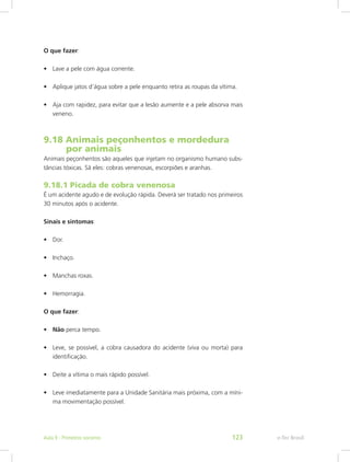 O que fazer:
•	 Lave a pele com água corrente.
•	 Aplique jatos d’água sobre a pele enquanto retira as roupas da vítima.
•	 Aja com rapidez, para evitar que a lesão aumente e a pele absorva mais
veneno.
9.18 Animais peçonhentos e mordedura 	
	  por animais
Animais peçonhentos são aqueles que injetam no organismo humano subs-
tâncias tóxicas. Sã eles: cobras venenosas, escorpiões e aranhas.
9.18.1 Picada de cobra venenosa
É um acidente agudo e de evolução rápida. Deverá ser tratado nos primeiros
30 minutos após o acidente.
Sinais e sintomas:
•	 Dor.
•	 Inchaço.
•	 Manchas roxas.
•	 Hemorragia.
O que fazer:
•	 Não perca tempo.
•	 Leve, se possível, a cobra causadora do acidente (viva ou morta) para
identificação.
•	 Deite a vítima o mais rápido possível.
•	 Leve imediatamente para a Unidade Sanitária mais próxima, com a míni-
ma movimentação possível.
e-Tec BrasilAula 9 - Primeiros socorros 123
 