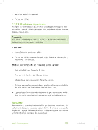 •	 Mantenha a vítima em repouso.
•	 Procure um médico.
9.18.3 Mordedura de animais
Qualquer tipo de mordedura ou arranhão causado por animais pode trans-
mitir raiva. A raiva é transmitida por cão, gato, morcego e animais silvestres
(raposa, macaco, etc.).
Tratamento									
Não existe tratamento para raiva ou hidrofobia. Portanto, é fundamental o
tratamento preventivo, após a mordedura.
O que fazer:
•	 Lave o ferimento com água e sabão.
•	 Procure um médico para que ele avalie o tipo de lesão e oriente sobre o
tratamento a ser instituído.
Medidas a serem tomadas em relação ao animal agressor:
•	 Todo animal agressor é suspeito de raiva.
•	 Todo o animal silvestre é considerado raivoso.
•	 Não sacrifique o animal agressor. Mantenha-o preso.
•	 O animal agressor (cão ou gato) deverá ser observado por um período de
dez dias, mesmo que já tenha sido vacinado contra raiva.
•	 O período de observação de dez dias somente se aplica a cães e gatos domés-
ticos. Nos outros casos, deve ser iniciada a vacinação anti-rábica no ferido.
Resumo
Nessa aula vimos quais as primeiras medidas que devem ser tomadas no caso
de ferimento de alguma pessoa dentro da indústria. Os primeiros socorros não
dispensam a equipe médica especializada. Elas servem apenas para manter
a vítima estável até a chegada dos especialistas.
e-Tec BrasilAula 9 - Primeiros socorros 125
 