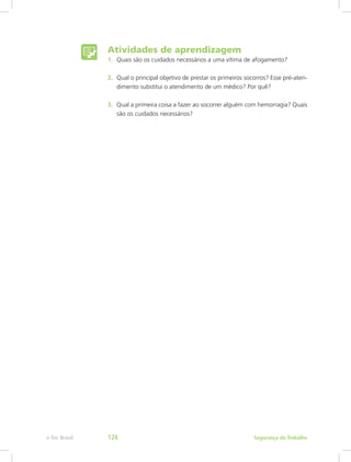 Atividades de aprendizagem
1.	 Quais são os cuidados necessários a uma vítima de afogamento?
2.	 Qual o principal objetivo de prestar os primeiros socorros? Esse pré-aten-
dimento substitui o atendimento de um médico? Por quê?
3.	 Qual a primeira coisa a fazer ao socorrer alguém com hemorragia? Quais
são os cuidados necessários?
Segurança do Trabalhoe-Tec Brasil 126
 