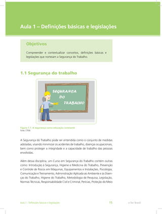 e-Tec Brasil
Aula 1 – Definições básicas e legislações
Objetivos
Compreender e contextualizar conceitos, definições básicas e
legislações que norteiam a Segurança do Trabalho.
1.1 Segurança do trabalho
Figura 1.1: A segurança como educação constante
Fonte: CTISM
A Segurança do Trabalho pode ser entendida como o conjunto de medidas
adotadas, visando minimizar os acidentes de trabalho, doenças ocupacionais,
bem como proteger a integridade e a capacidade de trabalho das pessoas
envolvidas.
Além dessa disciplina, um Curso em Segurança do Trabalho contém outras
como: Introdução à Segurança, Higiene e Medicina do Trabalho, Prevenção
e Controle de Riscos em Máquinas, Equipamentos e Instalações, Psicologia,
Comunicação e Treinamento, Administração Aplicada ao Ambiente e às Doen-
ças do Trabalho, Higiene do Trabalho, Metodologia de Pesquisa, Legislação,
Normas Técnicas, Responsabilidade Civil e Criminal, Perícias, Proteção do Meio
e-Tec BrasilAula 1 - Definições básicas e legislações 15
 