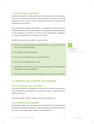1.3.2 Conceito legal (CLT)
Acidente do trabalho é todo aquele que ocorre pelo exercício do trabalho,
a serviço da empresa, provocando lesão corporal, perturbação funcional
doença que cause a morte, perda ou redução permanente ou temporária de
condições para o trabalho.
São considerados acidentes do trabalho, os acidentes ocorridos durante o
horário de trabalho e no local de trabalho, em consequência de agressão física,
ato de sabotagem, brincadeiras, conflitos, ato de imprudência, negligência
ou imperícia, desabamento, inundação e incêndio.
Também são acidentes de trabalho os que ocorrem:
•	 Quando o empregado estiver executando ordem ou realizando serviço
sob o mando do empregador.
•	 Em viagem a serviço da empresa.
•	 No percurso da residência para o local de trabalho.
•	 No percurso do trabalho para a casa.
•	 Nos períodos de descanso ou por ocasião da satisfação de necessidades
fisiológicas, no local de trabalho.
•	 Por contaminação acidental do empregado no exercício de sua atividade.
1.4 Divisão do acidente de trabalho
1.4.1 Acidente tipo ou típico
Este tipo de acidente é consagrado no meio jurídico como definição do infor-
túnio do trabalho originado por causa violenta, ou seja, é o acidente comum,
súbito e imprevisto.
Exemplos: batidas, quedas, choques, cortes, queimaduras, etc.
1.4.2 Doença do trabalho
É a alteração orgânica que, de modo geral, se desenvolve em consequência da
atividade exercida pelo trabalhador o qual esteja exposto a agentes ambientais
tais como, ruído, calor, gases, vapores, micro-organismos.
Para leitura da CLT
acesse o site:
www.higieneocupacional.com.br
e-Tec BrasilAula 1 - Definições básicas e legislações 17
 