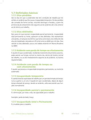 1.7 Definições básicas
1.7.1 Dias perdidos
São os dias em que o acidentado não tem condições de trabalho por ter
sofrido um acidente que lhe causou incapacidade temporária. Os dias perdidos
são contados de forma corrida, incluindo domingos e feriados, a partir do
primeiro dia de afastamento (dia seguinte ao do acidente) até o dia anterior
ao do retorno ao trabalho.
1.7.2 Dias debitados
Nos casos em que ocorrem incapacidade parcial permanente, incapacidade
total permanente ou morte, aparecem os dias debitados. Eles representam
uma perda, um prejuízo econômico que toma como base uma média de vida
ativa do trabalhador calculada em 20 (vinte) anos ou 6000 (seis mil) dias. Para
calcular os dias debitados usa-se uma tabela existente em Norma Brasileira
na ABNT.
1.7.3 Acidente sem perda de tempo ou afastamento
É aquele em que o acidentado, recebendo tratamento de primeiros socorros,
pode exercer sua função normal no mesmo dia, dentro do horário normal
de trabalho, ou no dia imediatamente seguinte ao do acidente, no horário
regulamentado.
1.7.4 Acidente com perda de tempo ou			
com afastamento
É aquele que provoca a incapacidade temporária, permanente, ou morte do
acidentado.
1.7.5 Incapacidade temporária
É a perda total da capacidade de trabalho por um período limitado de tempo,
nunca superior a um ano. É aquele em que o acidentado, depois de algum
tempo afastado do serviço, devido ao acidente, volta executando suas fun-
ções normalmente.
1.7.6 Incapacidade parcial e permanente
É a diminuição, por toda a vida, da capacidade para o trabalho.
Exemplos: perda de dedo, braço.
1.7.7 Incapacidade total e Permanente
É a invalidez para o trabalho.
e-Tec BrasilAula 1 - Definições básicas e legislações 19
 