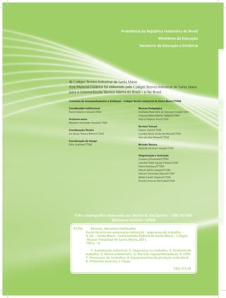 RIO GRANDE
DO SUL
INSTITUTO
FEDERAL
Presidência da República Federativa do Brasil
Ministério da Educação
Secretaria de Educação a Distância
Ficha catalográfica elaborada por Denise B. dos Santos – CRB 10/1456
Biblioteca Central – UFSM
Coordenador Institucional
Paulo Roberto Colusso/CTISM
Professor-autor
Néverton Hofstadler Peixoto/CTISM
Coordenação Técnica
Iza Neuza Teixeira Bohrer/CTISM
Coordenação de Design
Erika Goellner/CTISM
Revisão Pedagógica
Andressa Rosemárie de Menezes Costa/CTISM
Francine Netto Martins Tadielo/CTISM
Marcia Migliore Freo/CTISM
Revisão Textual
Daiane Siveris/CTISM
Lourdes Maria Grotto de Moura/CTISM
Vera da Silva Oliveira/CTISM
Revisão Técnica
Eduardo Lehnhart Vargas/CTISM
Diagramação e Ilustração
Gustavo Schwendler/CTISM
Leandro Felipe Aguilar Freitas/CTISM
Maíra Rodrigues/CTISM
Marcel Santos Jacques/CTISM
Máuren Fernandes Massia/CTISM
Rafael Cavalli Viapiana/CTISM
Ricardo Antunes Machado/CTISM
© Colégio Técnico Industrial de Santa Maria
Este Material Didático foi elaborado pelo Colégio Técnico Industrial de Santa Maria
para o Sistema Escola Técnica Aberta do Brasil – e-Tec Brasil.
Comissão de Acompanhamento e Validação - Colégio Técnico Industrial de Santa Maria/CTISM
P379a	    Peixoto, Neverton Hofstadler.
Curso técnico em automação industrial : segurança do trabalho. –
3. ed. – Santa Maria : Universidade Federal de Santa Maria : Colégio 	
	Técnico Industrial de Santa Maria, 2011.
128 p. : il.
			
 1. Automação industrial. 2. Segurança no trabalho. 3. Acidente de
trabalho. 4. Riscos ambientais. 5. Normas regulamentadoras. 6. CIPA.
7. Prevenção de incêndios. 8. Equipamentos de proteção individual.	
9. Primeiros socorros. I Título.
		 CDU 331.45
 