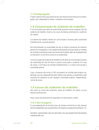 1.7.8 Empregado
É toda a pessoa física que presta serviço de natureza não eventual ao empre-
gador, sob a dependência deste e mediante remuneração.
1.8 Comunicação de acidente de trabalho
É um formulário que deve ser preenchido quando ocorrer qualquer tipo de
acidente de trabalho (mesmo nos casos de doença profissional e acidentes
de trajeto).
O acidente de trabalho deverá ser comunicado à empresa pelo acidentado
imediatamente, quando possível.
Isso está baseado na necessidade de que os fatores ocasionais do acidente
devem ser investigados o mais rapidamente possível, para que todas as medidas
de correção e prevenção sejam prontamente tomadas, além de imediatamente
se efetuarem os primeiros socorros ao acidentado.
A Comunicação de Acidente de Trabalho (CAT) deve ser emitida pela empresa
do acidentado em até 24 (vinte e quatro) horas após o acidente. Em caso
de morte, a CAT deve ser emitida imediatamente, e a morte comunicada à
autoridade policial.
Caso a empresa não emita a CAT, ela poderá ser emitida pelo próprio aci-
dentado, por seus dependentes pelo médico que atendeu o acidentado, pelo
sindicato da categoria ou por qualquer autoridade pública, independente-
mente de prazo.
1.9 Causas de acidentes do trabalho
São várias as causas dos acidentes, sejam do trabalho, do trajeto, ou por
doenças profissionais.
Essas causas são basicamente separadas em dois grupos a saber:
1.9.1 Ato inseguro
É o que depende do ser humano, que, de maneira consciente ou não, provoca
danoaotrabalhador,aoscompanheiroseàsmáquinaseequipamentos(Figura1.2).
Exemplos: improvisações, agir sem permissão, não usar equipamento de proteção
individual (EPI), etc.
Segurança do Trabalhoe-Tec Brasil 20
 