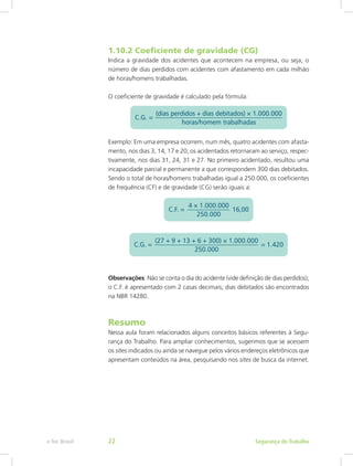 1.10.2 Coeficiente de gravidade (CG)
Indica a gravidade dos acidentes que acontecem na empresa, ou seja, o
número de dias perdidos com acidentes com afastamento em cada milhão
de horas/homens trabalhadas.
O coeficiente de gravidade é calculado pela fórmula:
Exemplo: Em uma empresa ocorrem, num mês, quatro acidentes com afasta-
mento, nos dias 3, 14, 17 e 20; os acidentados retornaram ao serviço, respec-
tivamente, nos dias 31, 24, 31 e 27. No primeiro acidentado, resultou uma
incapacidade parcial e permanente a que correspondem 300 dias debitados.
Sendo o total de horas/homens trabalhadas igual a 250.000, os coeficientes
de frequência (CF) e de gravidade (CG) serão iguais a:
Observações: Não se conta o dia do acidente (vide definição de dias perdidos);
o C.F. é apresentado com 2 casas decimais; dias debitados são encontrados
na NBR 14280.
Resumo
Nessa aula foram relacionados alguns conceitos básicos referentes à Segu-
rança do Trabalho. Para ampliar conhecimentos, sugerimos que se acessem
os sites indicados ou ainda se navegue pelos vários endereços eletrônicos que
apresentam conteúdos na área, pesquisando nos sites de busca da internet.
Segurança do Trabalhoe-Tec Brasil 22
 