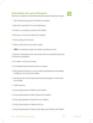 Atividades de aprendizagem
Para fixar os conceitos mais importantes desta aula, resolva os exercícios a seguir:
1.	 São funções da Segurança do Trabalho na empresa:
a) Zelar pela integridade física dos trabalhadores.
b) Analisar as condições do ambiente do trabalho.
c) Minimizar o número de acidentes do trabalho.
d) Propor ações prevencionistas.
e) Todas as alternativas acima estão corretas.
2.	 NÃO é considerado acidente de trabalho aquele que ocorrer:
a) Quando o empregado estiver executando ordem ou realizando serviço sob
o mando do empregador.
b) Em viagem a serviço da empresa.
c) Em atividade esportiva representando a empresa.
d) Nos períodos de descanso ou por ocasião da satisfação de necessidades 	
 fisiológicas, fora do local de trabalho.
e) Nas doenças de contaminação acidental do empregado no exercício de	
sua atividade.
3.	 SESMT significa:
a) Serviço Especializado em Medicina do Trabalho.
b) Serviço Especializado em Meio Ambiente do Trabalho.
c) Serviço Especializado em Movimentos no Trabalho.
d) Serviço Especializado em Medicina Técnica.
e) Serviço Especializado em Engenharia de Segurança e Medicina do Trabalho.
e-Tec BrasilAula 1 - Definições básicas e legislações 23
 