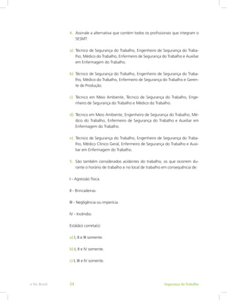 4.	 Assinale a alternativa que contém todos os profissionais que integram o
SESMT:
5.	 São também considerados acidentes do trabalho, os que ocorrem du-
rante o horário de trabalho e no local de trabalho em consequência de:
I - Agressão física.
II - Brincadeiras.
III - Negligência ou imperícia.
IV - Incêndio.
Está(ão) correta(s):
a) I, II e III somente.
b) I, II e IV somente.
c) I, III e IV somente.
a)	 Técnico de Segurança do Trabalho, Engenheiro de Segurança do Traba-
lho, Médico do Trabalho, Enfermeiro de Segurança do Trabalho e Auxiliar
em Enfermagem do Trabalho.
b)	 Técnico de Segurança do Trabalho, Engenheiro de Segurança do Traba-
lho, Médico do Trabalho, Enfermeiro de Segurança do Trabalho e Geren-
te de Produção.
c)	 Técnico em Meio Ambiente, Técnico de Segurança do Trabalho, Enge-
nheiro de Segurança do Trabalho e Médico do Trabalho.
d)	 Técnico em Meio Ambiente, Engenheiro de Segurança do Trabalho, Mé-
dico do Trabalho, Enfermeiro de Segurança do Trabalho e Auxiliar em
Enfermagem do Trabalho.
e)	 Técnico de Segurança do Trabalho, Engenheiro de Segurança do Traba-
lho, Médico Clínico Geral, Enfermeiro de Segurança do Trabalho e Auxi-
liar em Enfermagem do Trabalho.
Segurança do Trabalhoe-Tec Brasil 24
 
