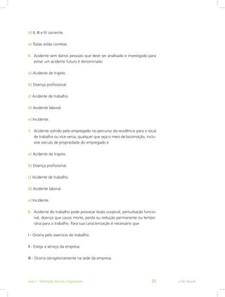d) II, III e IV somente.
e) Todas estão corretas.
6.	 Acidente sem danos pessoais que deve ser analisado e investigado para
evitar um acidente futuro é denominado
a) Acidente de trajeto.
b) Doença profissional.
c) Acidente de trabalho.
d) Acidente laboral.
e) Incidente.
7.	 Acidente sofrido pelo empregado no percurso da residência para o local
de trabalho ou vice-versa, qualquer que seja o meio de locomoção, inclu-
sive veículo de propriedade do empregado é
a) Acidente de trajeto.
b) Doença profissional.
c) Acidente de trabalho.
d) Acidente laboral.
e) Incidente.
8.	 Acidente do trabalho pode provocar lesão corporal, perturbação funcio-
nal, doença que cause morte, perda ou redução permanente ou tempo-
rária para o trabalho. Para sua caracterização é necessário que
I - Ocorra pelo exercício do trabalho.
II - Esteja a serviço da empresa.
III - Ocorra obrigatoriamente na sede da empresa.
e-Tec BrasilAula 1 - Definições básicas e legislações 25
 