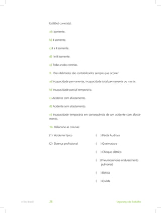 Está(ão) correta(s):
a) I somente.
b) II somente.
c) I e II somente.
d) I e III somente.
e) Todas estão corretas.
9.	 Dias debitados são contabilizados sempre que ocorrer:
a) Incapacidade permanente, incapacidade total permanente ou morte.
b) Incapacidade parcial temporária.
c) Acidente com afastamento.
d) Acidente sem afastamento.
e) Incapacidade temporária em consequência de um acidente com afasta-
mento.
10.	Relacione as colunas:
(1) Acidente típico 			 ( ) Perda Auditiva
(2) Doença profissional		 ( ) Queimadura
					 ( ) Choque elétrico
					 ( ) Pneumoconiose (endurecimento	
					   pulmonar)
					 ( ) Batida
					 ( ) Queda
Segurança do Trabalhoe-Tec Brasil 26
 