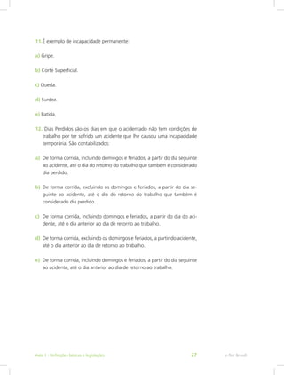 11.	É exemplo de incapacidade permanente:
a) Gripe.
b) Corte Superficial.
c) Queda.
d) Surdez.
e) Batida.
12.	Dias Perdidos são os dias em que o acidentado não tem condições de
trabalho por ter sofrido um acidente que lhe causou uma incapacidade
temporária. São contabilizados:
a)	 De forma corrida, incluindo domingos e feriados, a partir do dia seguinte
ao acidente, até o dia do retorno do trabalho que também é considerado
dia perdido.
b)	 De forma corrida, excluindo os domingos e feriados, a partir do dia se-
guinte ao acidente, até o dia do retorno do trabalho que também é
considerado dia perdido.
c)	 De forma corrida, incluindo domingos e feriados, a partir do dia do aci-
dente, até o dia anterior ao dia de retorno ao trabalho.
d)	 De forma corrida, excluindo os domingos e feriados, a partir do acidente,
até o dia anterior ao dia de retorno ao trabalho.
e)	 De forma corrida, incluindo domingos e feriados, a partir do dia seguinte
ao acidente, até o dia anterior ao dia de retorno ao trabalho.
e-Tec BrasilAula 1 - Definições básicas e legislações 27
 