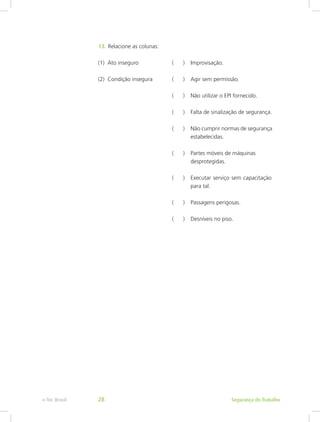 13.	Relacione as colunas:
(1) Ato inseguro		 ( )	 Improvisação.
(2) Condição insegura		 ( )	 Agir sem permissão.
				 ( )	 Não utilizar o EPI fornecido.
				 ( )	 Falta de sinalização de segurança.	
				 ( )	 Não cumprir normas de segurança	
					estabelecidas.
				 ( )	 Partes móveis de máquinas 		
					desprotegidas.
				 ( )	 Executar serviço sem capacitação	
					para tal.
				 ( )	 Passagens perigosas.
				 ( )	 Desníveis no piso.
Segurança do Trabalhoe-Tec Brasil 28
 