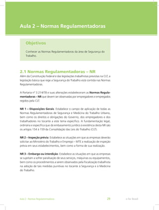 e-Tec Brasil
Aula 2 – Normas Regulamentadoras
Objetivos
Conhecer as Normas Regulamentadoras da área de Segurança do
Trabalho.
2.1 Normas Regulamentadoras – NR
Além da Constituição Federal e das legislações trabalhistas previstas na CLT, a
legislação básica que rege a Segurança do Trabalho está contida nas Normas
Regulamentadoras.
A Portaria nº 3.214/78 e suas alterações estabeleceram as Normas Regula-
mentadoras – NR que devem ser observadas por empregadores e empregados
regidos pela CLT.
NR 1 – Disposições Gerais: Estabelece o campo de aplicação de todas as
Normas Regulamentadoras de Segurança e Medicina do Trabalho Urbano,
bem como os direitos e obrigações do Governo, dos empregadores e dos
trabalhadores no tocante a este tema específico. A fundamentação legal,
ordinária e específica que dá embasamento jurídico à existência desta NR são
os artigos 154 à 159 da Consolidação das Leis do Trabalho (CLT).
NR 2 – Inspeção prévia: Estabelece as situações em que as empresas deverão
solicitar ao Ministério do Trabalho e Emprego – MTE a realização de inspeção
prévia em seus estabelecimentos, bem como a forma de sua realização.
NR 3 – Embargo ou interdição: Estabelece as situações em que as empresas
se sujeitam a sofrer paralisação de seus serviços, máquinas ou equipamentos,
bem como os procedimentos a serem observados pela fiscalização trabalhista
na adoção de tais medidas punitivas no tocante à Segurança e à Medicina
do Trabalho.
e-Tec BrasilAula 2 - Normas Regulamentadoras 29
 