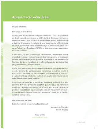 e-Tec Brasil3
Apresentação e-Tec Brasil
Prezado estudante,
Bem-vindo ao e-Tec Brasil!
Você faz parte de uma rede nacional pública de ensino, a Escola Técnica Aberta
do Brasil, instituída pelo Decreto nº 6.301, de 12 de dezembro 2007, com o
objetivo de democratizar o acesso ao ensino técnico público, na modalidade
a distância. O programa é resultado de uma parceria entre o Ministério da
Educação, por meio das Secretarias de Educação a Distância (SEED) e de Edu-
cação Profissional e Tecnológica (SETEC), as universidades e escolas técnicas
estaduais e federais.
A educação a distância no nosso país, de dimensões continentais e grande
diversidade regional e cultural, longe de distanciar, aproxima as pessoas ao
garantir acesso à educação de qualidade, e promover o fortalecimento da
formação de jovens moradores de regiões distantes dos grandes centros
geograficamente ou economicamente.
O e-Tec Brasil leva os cursos técnicos a locais distantes das instituições de ensino
e para a periferia das grandes cidades, incentivando os jovens a concluir o
ensino médio. Os cursos são ofertados pelas instituições públicas de ensino
e o atendimento ao estudante é realizado em escolas-polo integrantes das
redes públicas municipais e estaduais.
O Ministério da Educação, as instituições públicas de ensino técnico, seus
servidores técnicos e professores acreditam que uma educação profissional
qualificada – integradora do ensino médio e educação técnica, – é capaz de
promover o cidadão com capacidades para produzir, mas também com auto-
nomia diante das diferentes dimensões da realidade: cultural, social, familiar,
esportiva, política e ética.
Nós acreditamos em você!
Desejamos sucesso na sua formação profissional!
Ministério da Educação
Janeiro de 2010
Nosso contato
etecbrasil@mec.gov.br
 