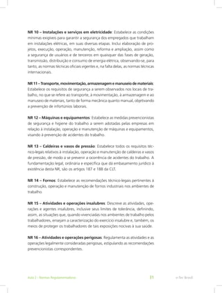 NR 10 – Instalações e serviços em eletricidade: Estabelece as condições
mínimas exigíveis para garantir a segurança dos empregados que trabalham
em instalações elétricas, em suas diversas etapas. Inclui elaboração de pro-
jetos, execução, operação, manutenção, reforma e ampliação, assim como
a segurança de usuários e de terceiros em quaisquer das fases de geração,
transmissão, distribuição e consumo de energia elétrica, observando-se, para
tanto, as normas técnicas oficiais vigentes e, na falta delas, as normas técnicas
internacionais.
NR 11 – Transporte, movimentação, armazenagem e manuseio de materiais:
Estabelece os requisitos de segurança a serem observados nos locais de tra-
balho, no que se refere ao transporte, à movimentação, à armazenagem e ao
manuseio de materiais, tanto de forma mecânica quanto manual, objetivando
a prevenção de infortúnios laborais.
NR 12 – Máquinas e equipamentos: Estabelece as medidas prevencionistas
de segurança e higiene do trabalho a serem adotadas pelas empresas em
relação à instalação, operação e manutenção de máquinas e equipamentos,
visando à prevenção de acidentes do trabalho.
NR 13 – Caldeiras e vasos de pressão: Estabelece todos os requisitos téc-
nico-legais relativos à instalação, operação e manutenção de caldeiras e vasos
de pressão, de modo a se prevenir a ocorrência de acidentes do trabalho. A
fundamentação legal, ordinária e específica que dá embasamento jurídico à
existência desta NR, são os artigos 187 e 188 da CLT.
NR 14 – Fornos: Estabelece as recomendações técnico-legais pertinentes à
construção, operação e manutenção de fornos industriais nos ambientes de
trabalho.
NR 15 – Atividades e operações insalubres: Descreve as atividades, ope-
rações e agentes insalubres, inclusive seus limites de tolerância, definindo,
assim, as situações que, quando vivenciadas nos ambientes de trabalho pelos
trabalhadores, ensejam a caracterização do exercício insalubre e, também, os
meios de proteger os trabalhadores de tais exposições nocivas à sua saúde.
NR 16 – Atividades e operações perigosas: Regulamenta as atividades e as
operações legalmente consideradas perigosas, estipulando as recomendações
prevencionistas correspondentes.
e-Tec BrasilAula 2 - Normas Regulamentadoras 31
 