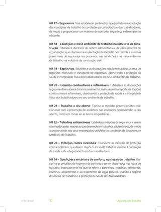 NR 17 – Ergonomia: Visa estabelecer parâmetros que permitam a adaptação
das condições de trabalho às condições psicofisiológicas dos trabalhadores,
de modo a proporcionar um máximo de conforto, segurança e desempenho
eficiente.
NR 18 – Condições e meio ambiente de trabalho na indústria da cons-
trução: Estabelece diretrizes de ordem administrativa, de planejamento de
organização, que objetivem a implantação de medidas de controle e sistemas
preventivos de segurança nos processos, nas condições e no meio ambiente
de trabalho na indústria da construção civil.
NR 19 – Explosivos: Estabelece as disposições regulamentadoras acerca do
depósito, manuseio e transporte de explosivos, objetivando a proteção da
saúde e integridade física dos trabalhadores em seus ambientes de trabalho.
NR 20 – Líquidos combustíveis e inflamáveis: Estabelece as disposições
regulamentares acerca do armazenamento, manuseio e transporte de líquidos
combustíveis e inflamáveis, objetivando a proteção da saúde e a integridade
física dos trabalhadores em seu ambiente de trabalho.
NR 21 – Trabalho a céu aberto: Tipifica as medidas prevencionistas rela-
cionadas com a prevenção de acidentes nas atividades desenvolvidas a céu
aberto, como em minas ao ar livre e em pedreiras.
NR 22 – Trabalhos subterrâneos: Estabelece métodos de segurança a serem
observados pelas empresas que desenvolvam trabalhos subterrâneos, de modo
a proporcionar aos seus empregados satisfatórias condições de Segurança e
Medicina do Trabalho.
NR 23 – Proteção contra incêndios: Estabelece as medidas de proteção
contra incêndios, que devem dispor os locais de trabalho, visando à prevenção
da saúde e da integridade física dos trabalhadores.
NR 24 – Condições sanitárias e de conforto nos locais de trabalho: Dis-
ciplina os preceitos de higiene e de conforto a serem observados nos locais de
trabalho, especialmente no que se refere a banheiros, vestiários, refeitórios,
cozinhas, alojamentos e ao tratamento da água potável, visando à higiene
dos locais de trabalho e à proteção da saúde dos trabalhadores.
Segurança do Trabalhoe-Tec Brasil 32
 